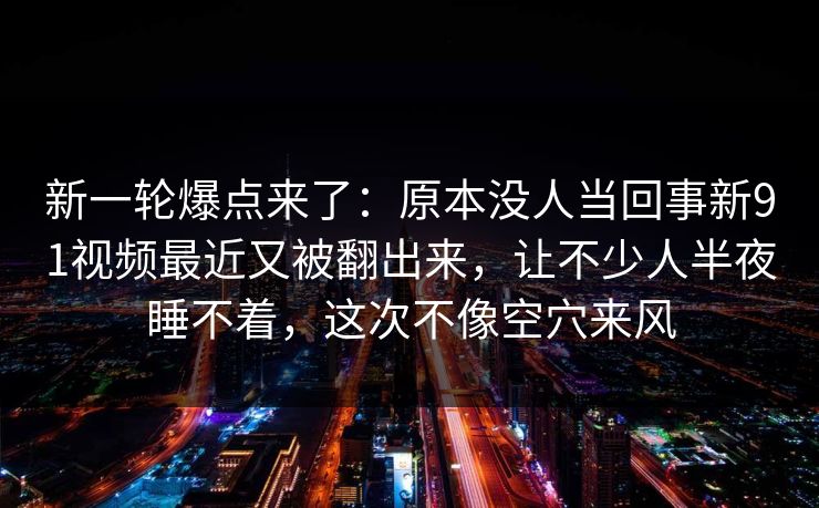 新一轮爆点来了：原本没人当回事新91视频最近又被翻出来，让不少人半夜睡不着，这次不像空穴来风