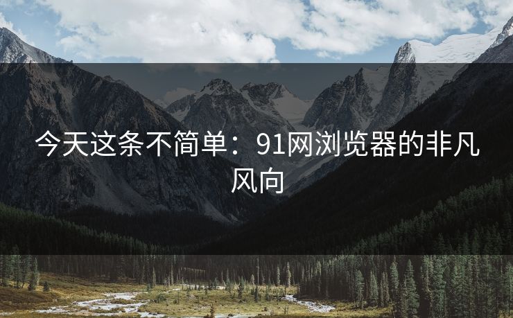 今天这条不简单：91网浏览器的非凡风向