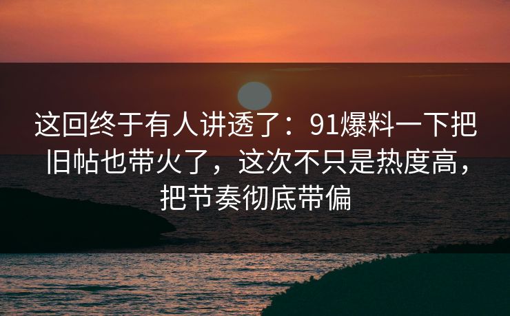 这回终于有人讲透了：91爆料一下把旧帖也带火了，这次不只是热度高，把节奏彻底带偏