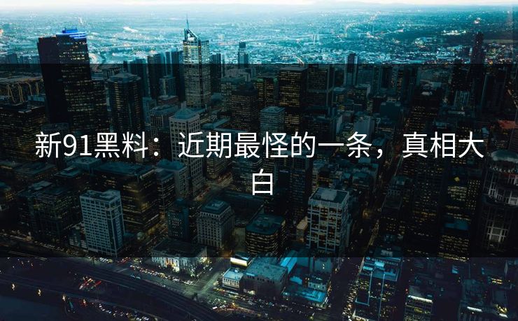 新91黑料：近期最怪的一条，真相大白