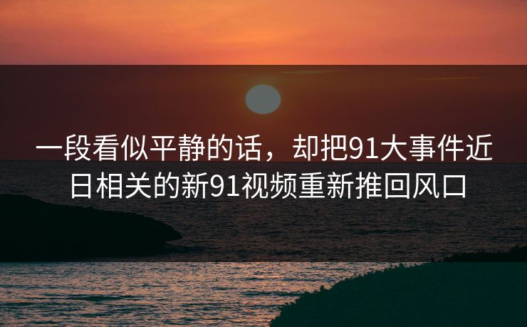 一段看似平静的话，却把91大事件近日相关的新91视频重新推回风口