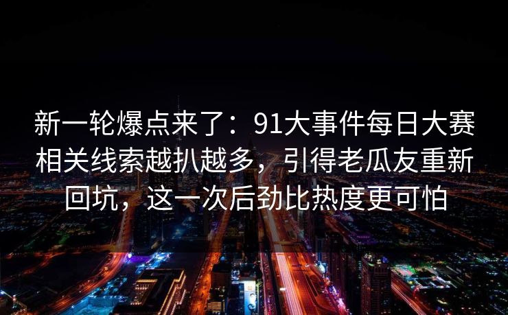 新一轮爆点来了：91大事件每日大赛相关线索越扒越多，引得老瓜友重新回坑，这一次后劲比热度更可怕