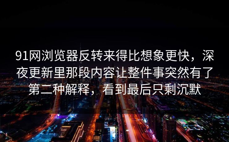 91网浏览器反转来得比想象更快，深夜更新里那段内容让整件事突然有了第二种解释，看到最后只剩沉默
