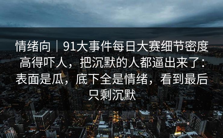 情绪向｜91大事件每日大赛细节密度高得吓人，把沉默的人都逼出来了：表面是瓜，底下全是情绪，看到最后只剩沉默