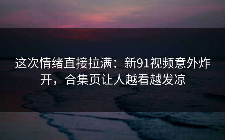 这次情绪直接拉满：新91视频意外炸开，合集页让人越看越发凉