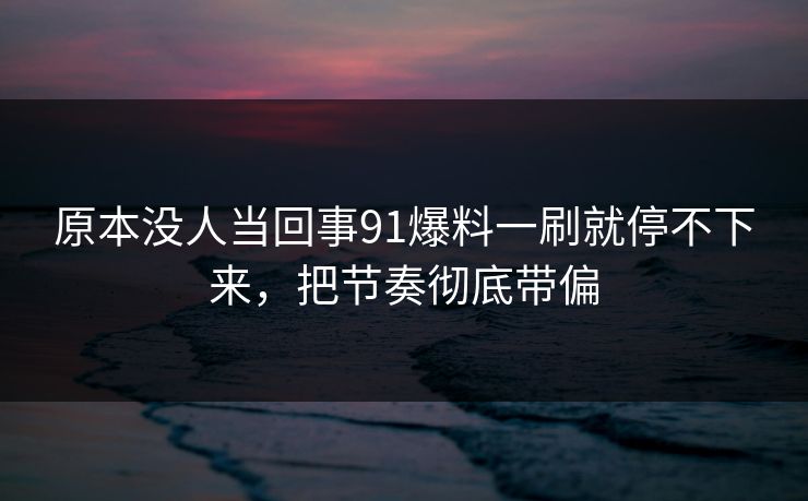 原本没人当回事91爆料一刷就停不下来，把节奏彻底带偏