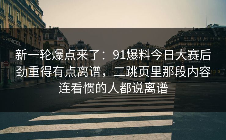 新一轮爆点来了：91爆料今日大赛后劲重得有点离谱，二跳页里那段内容连看惯的人都说离谱