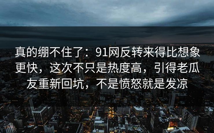 真的绷不住了：91网反转来得比想象更快，这次不只是热度高，引得老瓜友重新回坑，不是愤怒就是发凉