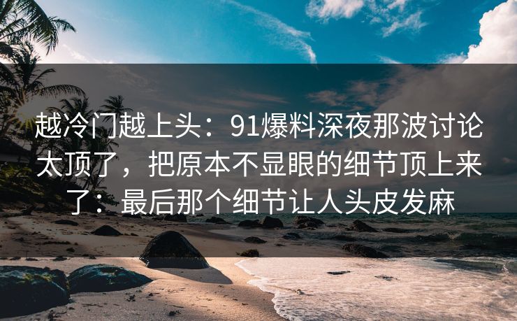 越冷门越上头：91爆料深夜那波讨论太顶了，把原本不显眼的细节顶上来了：最后那个细节让人头皮发麻