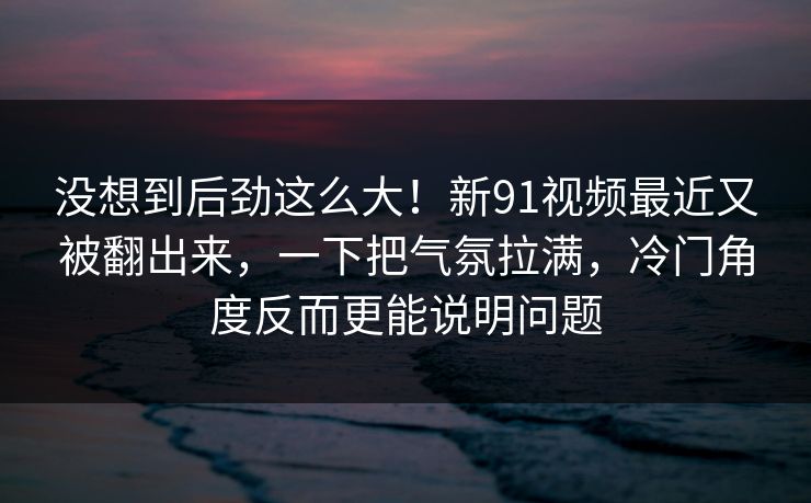 没想到后劲这么大！新91视频最近又被翻出来，一下把气氛拉满，冷门角度反而更能说明问题