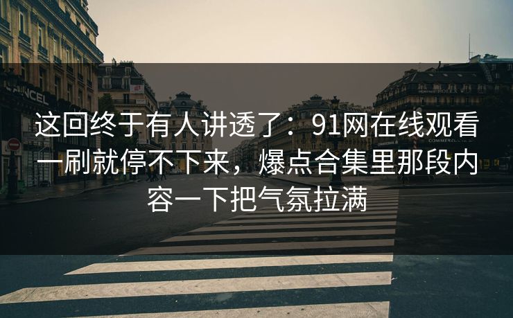 这回终于有人讲透了：91网在线观看一刷就停不下来，爆点合集里那段内容一下把气氛拉满