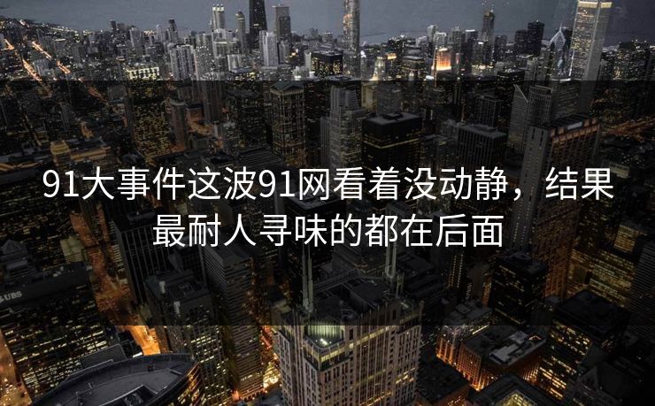 91大事件这波91网看着没动静，结果最耐人寻味的都在后面