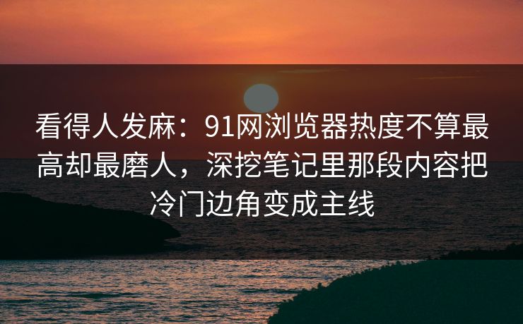 看得人发麻：91网浏览器热度不算最高却最磨人，深挖笔记里那段内容把冷门边角变成主线
