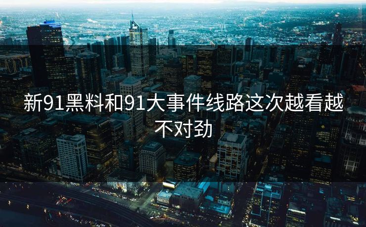 新91黑料和91大事件线路这次越看越不对劲