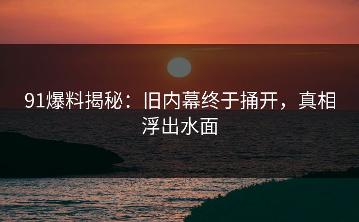 91爆料揭秘：旧内幕终于捅开，真相浮出水面