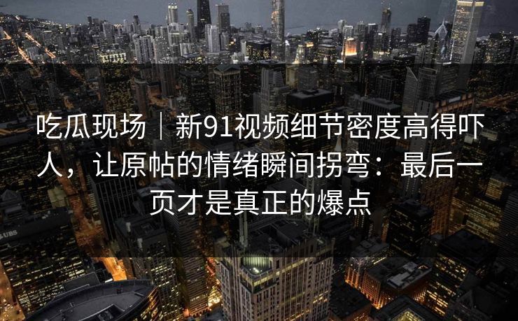 吃瓜现场｜新91视频细节密度高得吓人，让原帖的情绪瞬间拐弯：最后一页才是真正的爆点