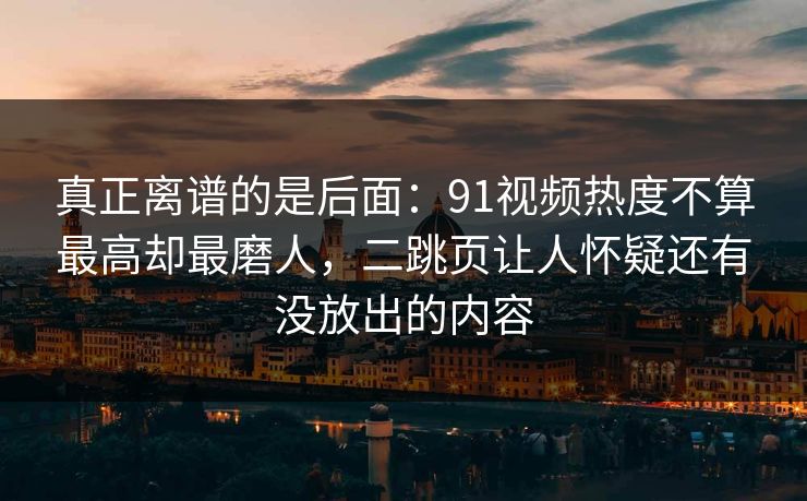 真正离谱的是后面：91视频热度不算最高却最磨人，二跳页让人怀疑还有没放出的内容